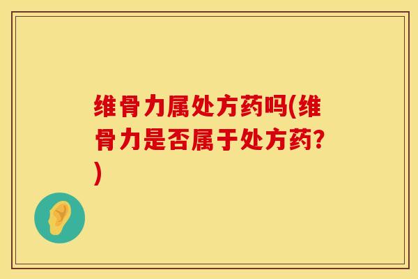 维骨力属处方药吗(维骨力是否属于处方药？)