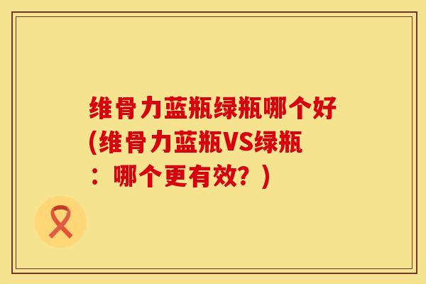 维骨力蓝瓶绿瓶哪个好(维骨力蓝瓶VS绿瓶:哪个更有效?) 维骨力蓝瓶绿瓶哪个好(维骨力蓝瓶VS绿瓶:哪个更有效?)
