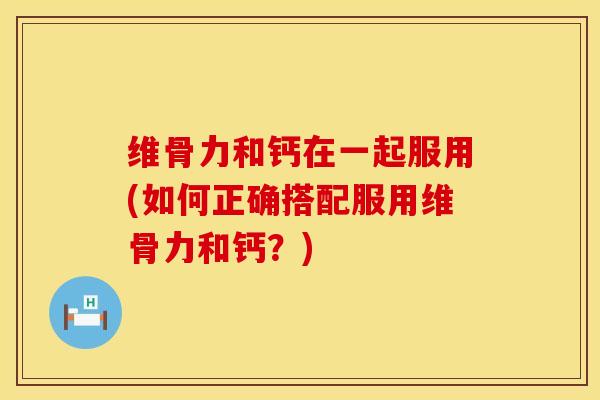 维骨力和钙在一起服用(如何正确搭配服用维骨力和钙？)