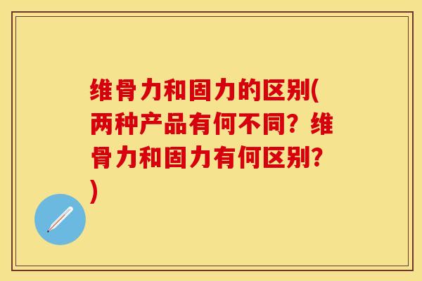 维骨力和固力的区别(两种产品有何不同？维骨力和固力有何区别？)