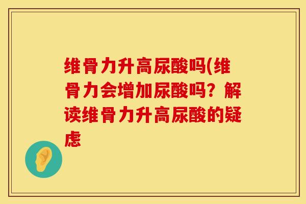 维骨力升高尿酸吗(维骨力会增加尿酸吗？解读维骨力升高尿酸的疑虑