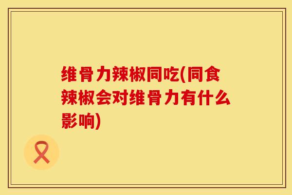 维骨力辣椒同吃(同食辣椒会对维骨力有什么影响)