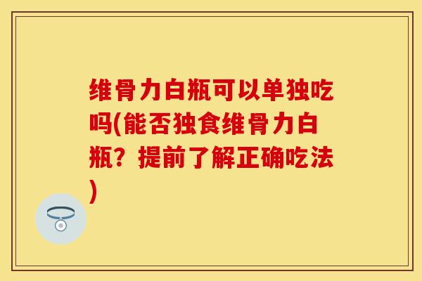维骨力白瓶可以单独吃吗(能否独食维骨力白瓶？提前了解正确吃法)