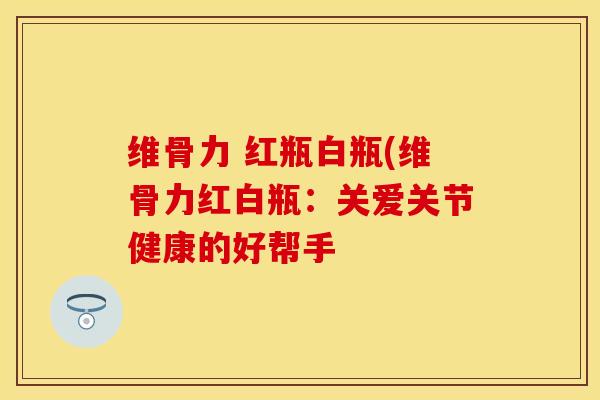 维骨力 红瓶白瓶(维骨力红白瓶：关爱关节健康的好帮手