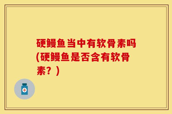 硬鳗鱼当中有软骨素吗(硬鳗鱼是否含有软骨素？)