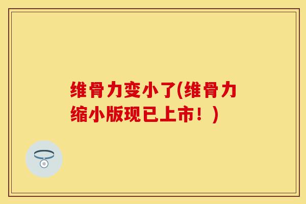 维骨力变小了(维骨力缩小版现已上市！)