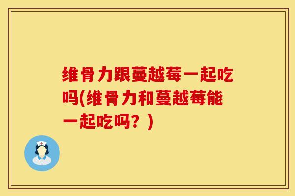维骨力跟蔓越莓一起吃吗(维骨力和蔓越莓能一起吃吗？)