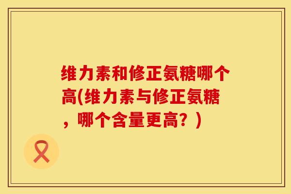 维力素和修正氨糖哪个高(维力素与修正氨糖，哪个含量更高？)