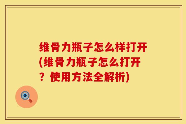 维骨力瓶子怎么样打开(维骨力瓶子怎么打开？使用方法全解析)
