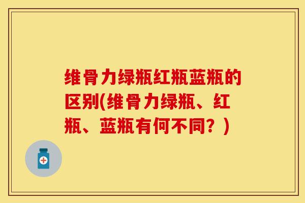 维骨力绿瓶红瓶蓝瓶的区别(维骨力绿瓶、红瓶、蓝瓶有何不同？)