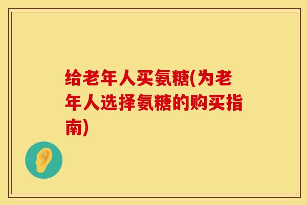 给老年人买氨糖(为老年人选择氨糖的购买指南) 给老年人买氨糖(为老年人选择氨糖的购买指南)
