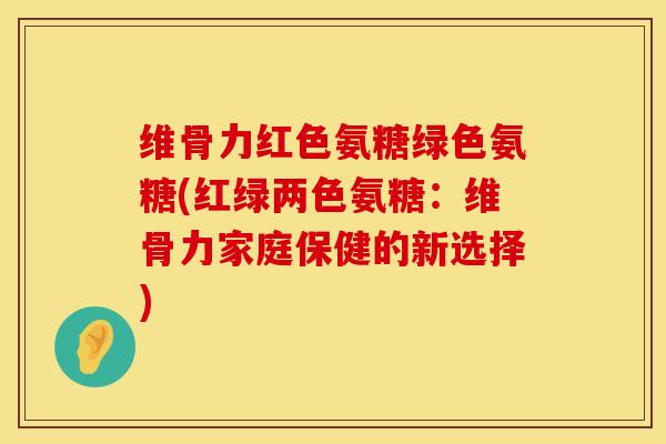 维骨力红色氨糖绿色氨糖(红绿两色氨糖：维骨力家庭保健的新选择)