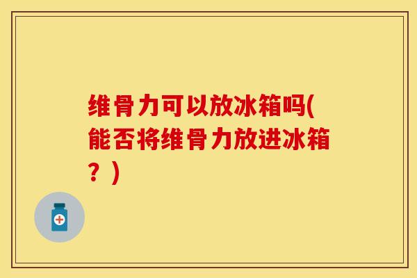 维骨力可以放冰箱吗(能否将维骨力放进冰箱？)
