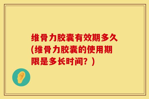 维骨力胶囊有效期多久(维骨力胶囊的使用期限是多长时间？)