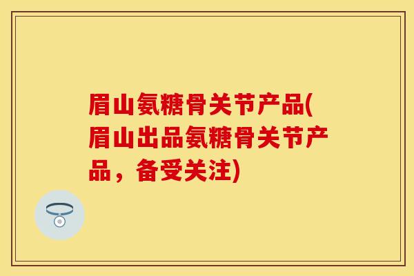 眉山氨糖骨关节产品(眉山出品氨糖骨关节产品，备受关注)