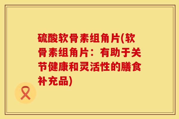 硫酸软骨素组角片(软骨素组角片：有助于关节健康和灵活性的膳食补充品)
