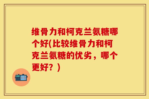 维骨力和柯克兰氨糖哪个好(比较维骨力和柯克兰氨糖的优劣，哪个更好？)