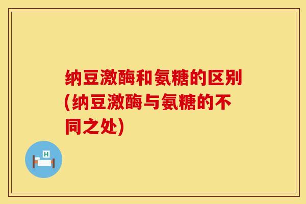 纳豆激酶和氨糖的区别(纳豆激酶与氨糖的不同之处)