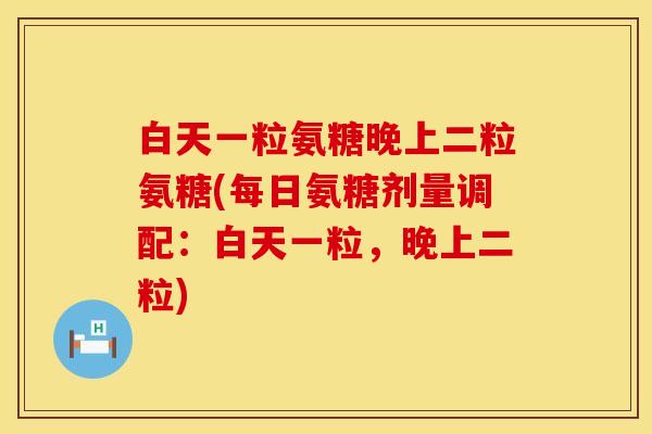 白天一粒氨糖晚上二粒氨糖(每日氨糖剂量调配：白天一粒，晚上二粒)