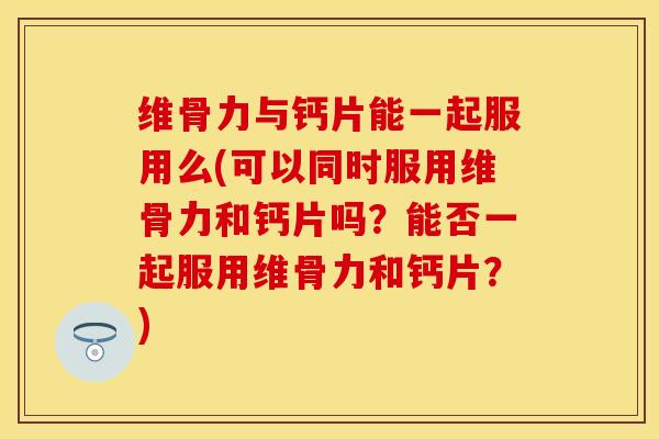 维骨力与钙片能一起服用么(可以同时服用维骨力和钙片吗？能否一起服用维骨力和钙片？)