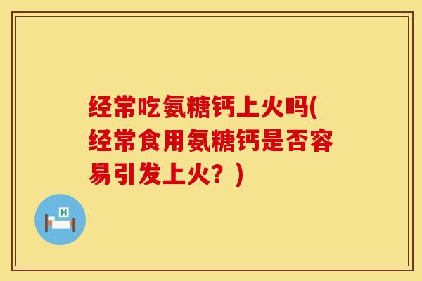 经常吃氨糖钙上火吗(经常食用氨糖钙是否容易引发上火？)