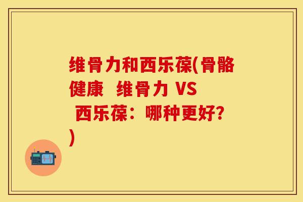 维骨力和西乐葆(骨骼健康  维骨力 VS 西乐葆：哪种更好？)