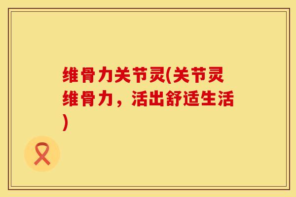 维骨力关节灵(关节灵维骨力，活出舒适生活)