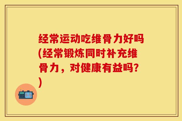 经常运动吃维骨力好吗(经常锻炼同时补充维骨力，对健康有益吗？)