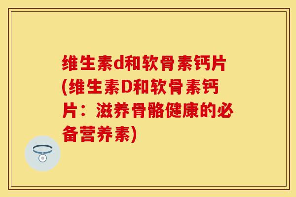 维生素d和软骨素钙片(维生素D和软骨素钙片：滋养骨骼健康的必备营养素)