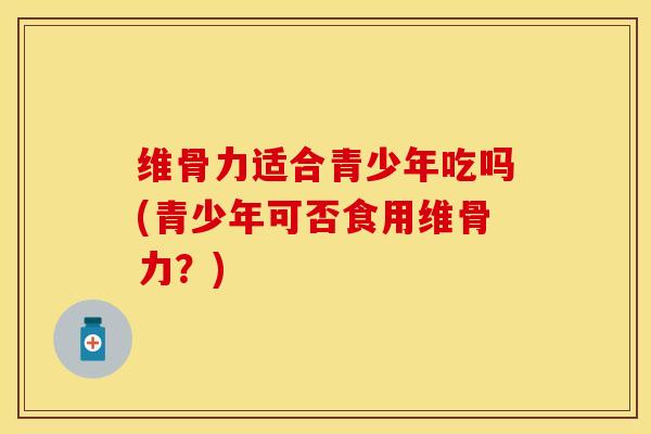 维骨力适合青少年吃吗(青少年可否食用维骨力？)