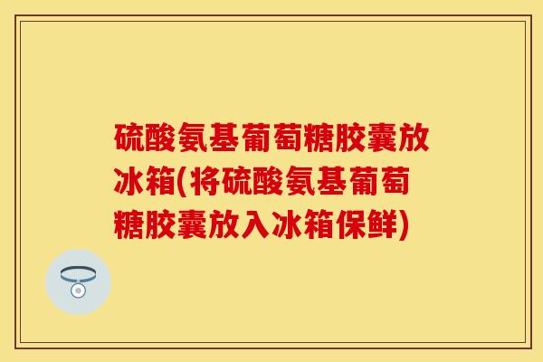 硫酸氨基葡萄糖胶囊放冰箱(将硫酸氨基葡萄糖胶囊放入冰箱保鲜)