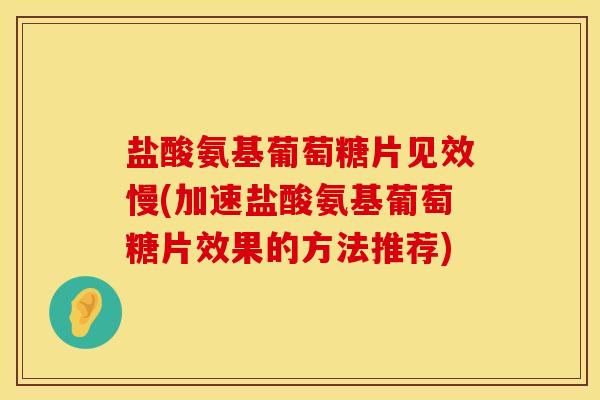 盐酸氨基葡萄糖片见效慢(加速盐酸氨基葡萄糖片效果的方法推荐)