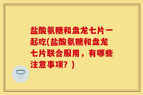 盐酸氨糖和盘龙七片一起吃(盐酸氨糖和盘龙七片联合服用，有哪些注意事项？)