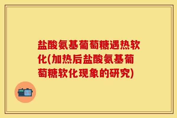 盐酸氨基葡萄糖遇热软化(加热后盐酸氨基葡萄糖软化现象的研究)