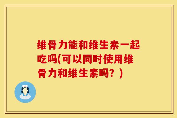 维骨力能和维生素一起吃吗(可以同时使用维骨力和维生素吗？)