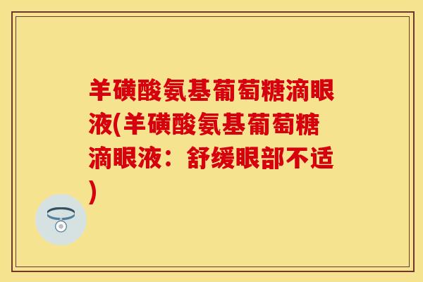 羊磺酸氨基葡萄糖滴眼液(羊磺酸氨基葡萄糖滴眼液:舒缓眼部不适) 羊磺酸氨基葡萄糖滴眼液(羊磺酸氨基葡萄糖滴眼液:舒缓眼部不适)