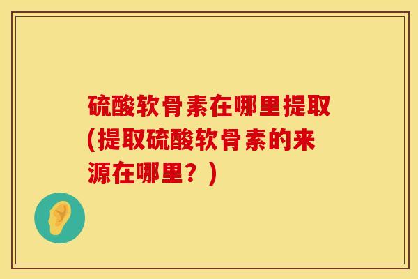 硫酸软骨素在哪里提取(提取硫酸软骨素的来源在哪里？)