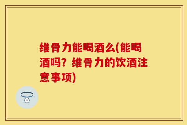 维骨力能喝酒么(能喝酒吗？维骨力的饮酒注意事项)