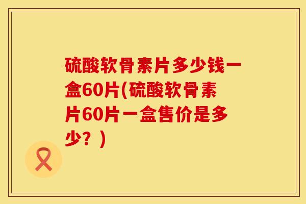 硫酸软骨素片多少钱一盒60片(硫酸软骨素片60片一盒售价是多少？)