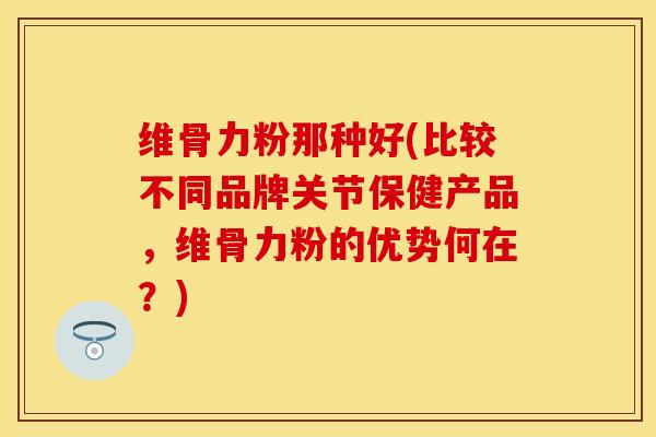 维骨力粉那种好(比较不同品牌关节保健产品，维骨力粉的优势何在？)
