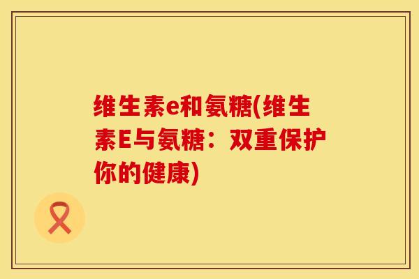 维生素e和氨糖(维生素E与氨糖：双重保护你的健康)