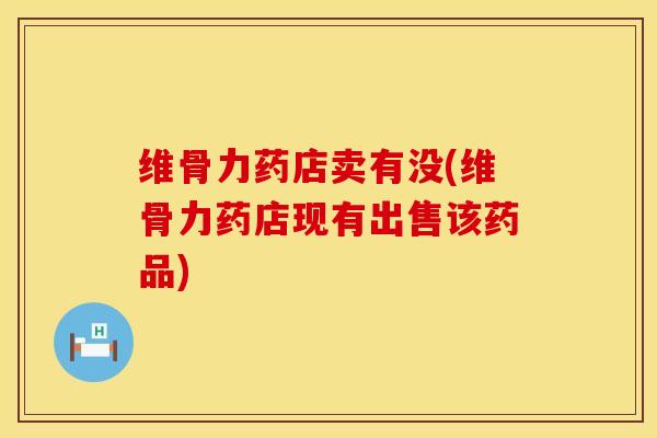 维骨力药店卖有没(维骨力药店现有出售该药品)