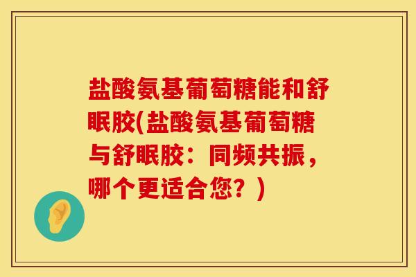 盐酸氨基葡萄糖能和舒眠胶(盐酸氨基葡萄糖与舒眠胶：同频共振，哪个更适合您？)