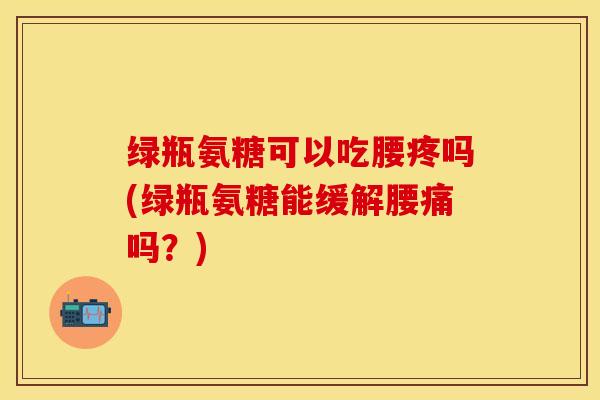 绿瓶氨糖可以吃腰疼吗(绿瓶氨糖能缓解腰痛吗？)