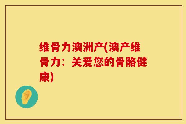 维骨力澳洲产(澳产维骨力：关爱您的骨骼健康)