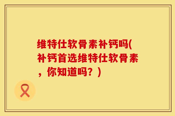 维特仕软骨素补钙吗(补钙首选维特仕软骨素，你知道吗？)
