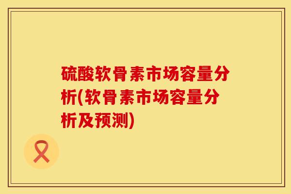 硫酸软骨素市场容量分析(软骨素市场容量分析及预测)