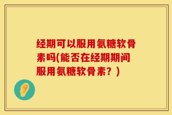 经期可以服用氨糖软骨素吗(能否在经期期间服用氨糖软骨素？)