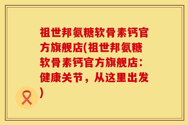祖世邦氨糖软骨素钙官方旗舰店(祖世邦氨糖软骨素钙官方旗舰店：健康关节，从这里出发)