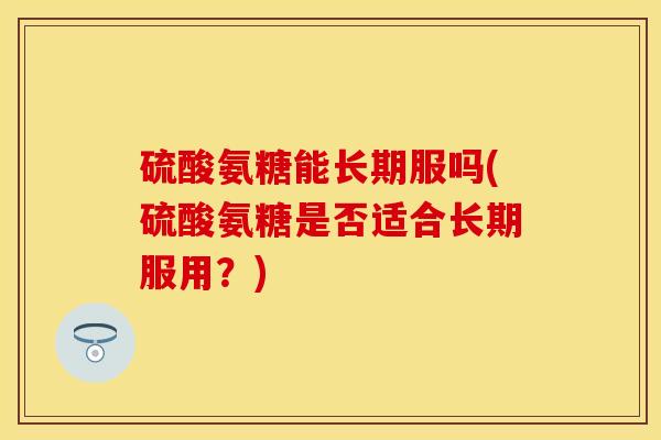 硫酸氨糖能长期服吗(硫酸氨糖是否适合长期服用？)
